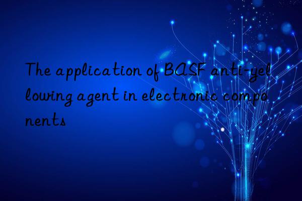 The application of BASF anti-yellowing agent in electronic components