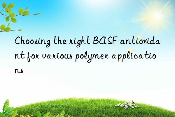 Choosing the right BASF antioxidant for various polymer applications