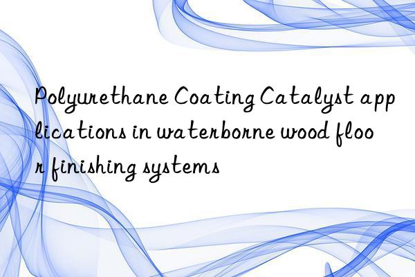Polyurethane Coating Catalyst applications in waterborne wood floor finishing systems