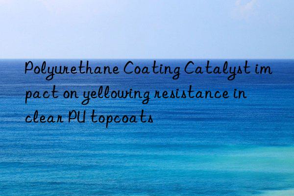 Polyurethane Coating Catalyst impact on yellowing resistance in clear PU topcoats