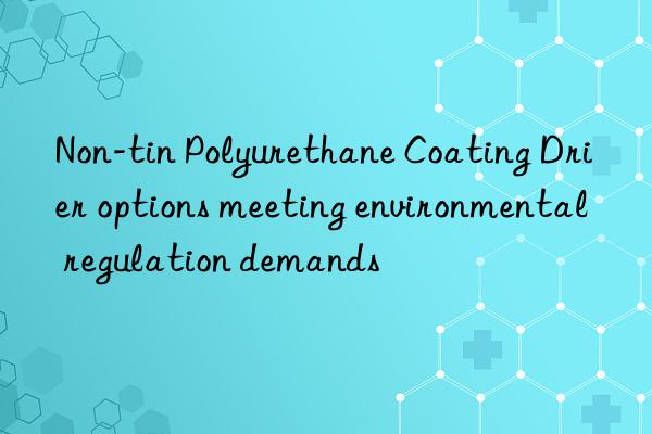 Non-tin Polyurethane Coating Drier options meeting environmental regulation demands