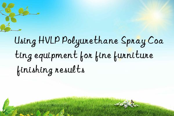 Using HVLP Polyurethane Spray Coating equipment for fine furniture finishing results