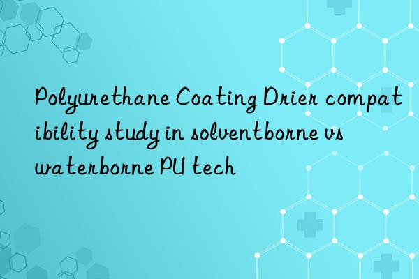 Polyurethane Coating Drier compatibility study in solventborne vs waterborne PU tech