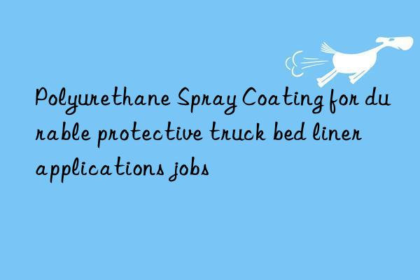 Polyurethane Spray Coating for durable protective truck bed liner applications jobs
