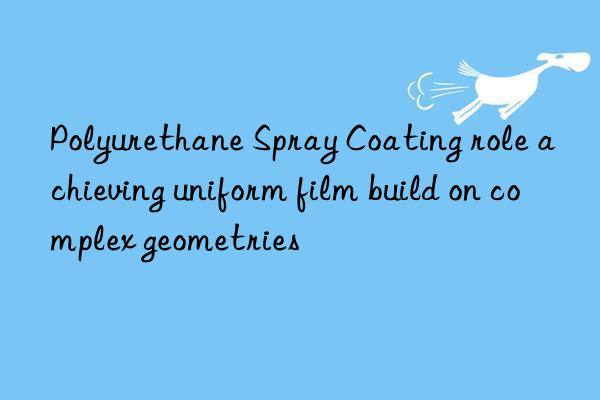 Polyurethane Spray Coating role achieving uniform film build on complex geometries