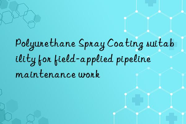 Polyurethane Spray Coating suitability for field-applied pipeline maintenance work
