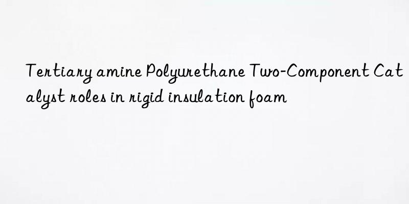 Tertiary amine Polyurethane Two-Component Catalyst roles in rigid insulation foam