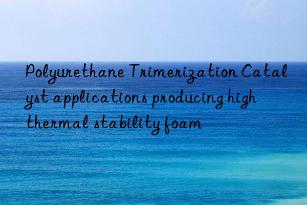 Polyurethane Trimerization Catalyst applications producing high thermal stability foam