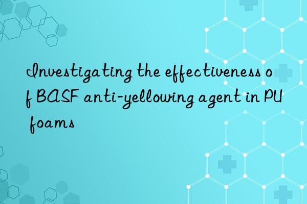 Investigating the effectiveness of BASF anti-yellowing agent in PU foams