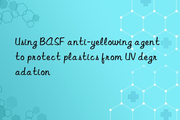 Using BASF anti-yellowing agent to protect plastics from UV degradation