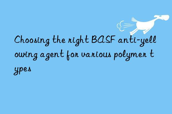 Choosing the right BASF anti-yellowing agent for various polymer types