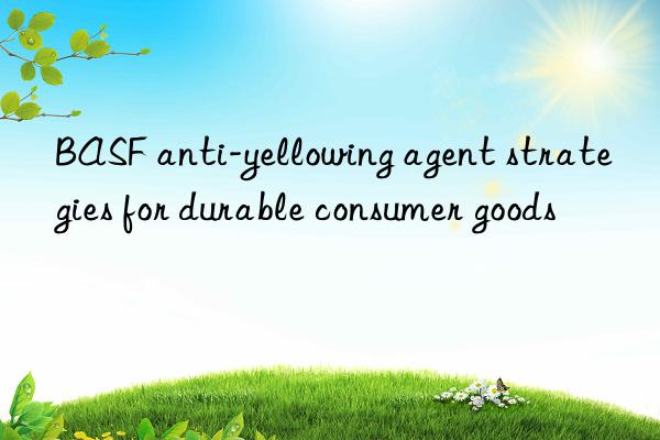 BASF anti-yellowing agent strategies for durable consumer goods