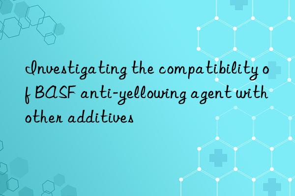 Investigating the compatibility of BASF anti-yellowing agent with other additives