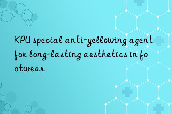 KPU special anti-yellowing agent for long-lasting aesthetics in footwear