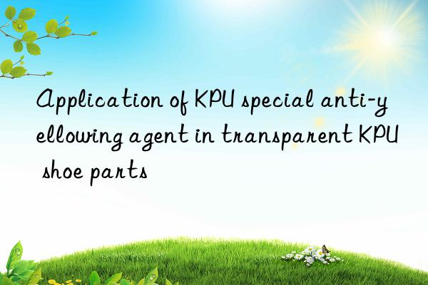 Application of KPU special anti-yellowing agent in transparent KPU shoe parts