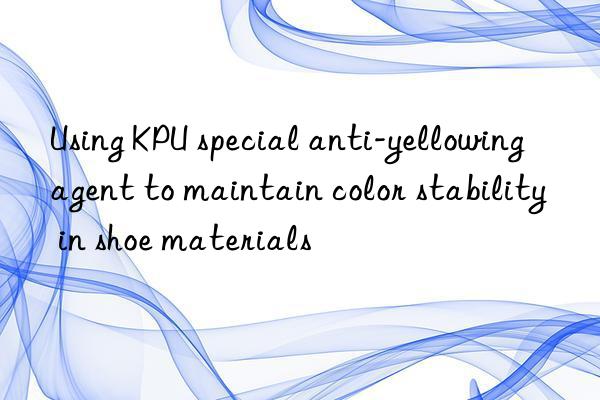 Using KPU special anti-yellowing agent to maintain color stability in shoe materials