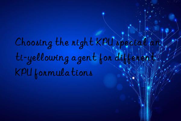Choosing the right KPU special anti-yellowing agent for different KPU formulations