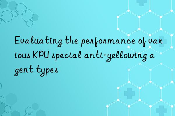 Evaluating the performance of various KPU special anti-yellowing agent types