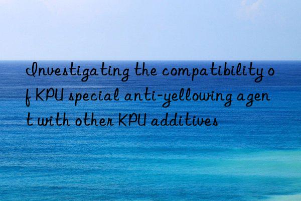 Investigating the compatibility of KPU special anti-yellowing agent with other KPU additives