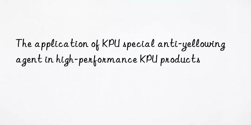The application of KPU special anti-yellowing agent in high-performance KPU products