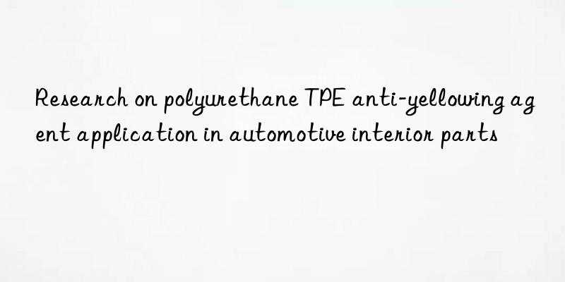 Research on polyurethane TPE anti-yellowing agent application in automotive interior parts
