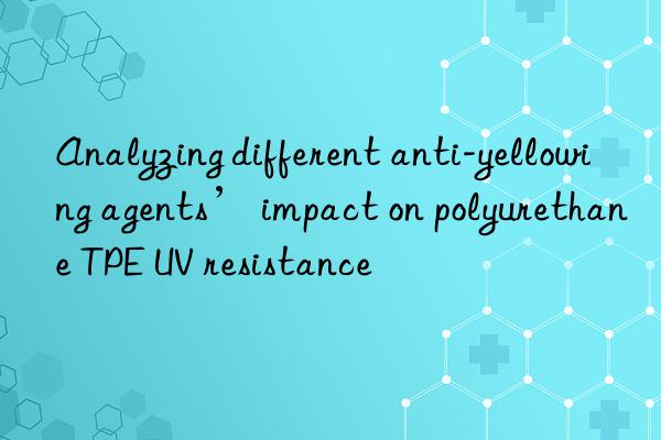 Analyzing different anti-yellowing agents’ impact on polyurethane TPE UV resistance