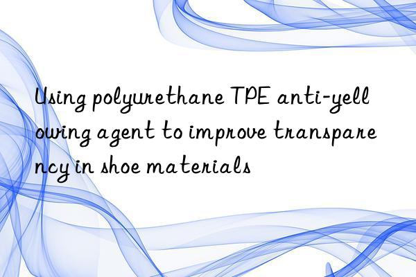 Using polyurethane TPE anti-yellowing agent to improve transparency in shoe materials
