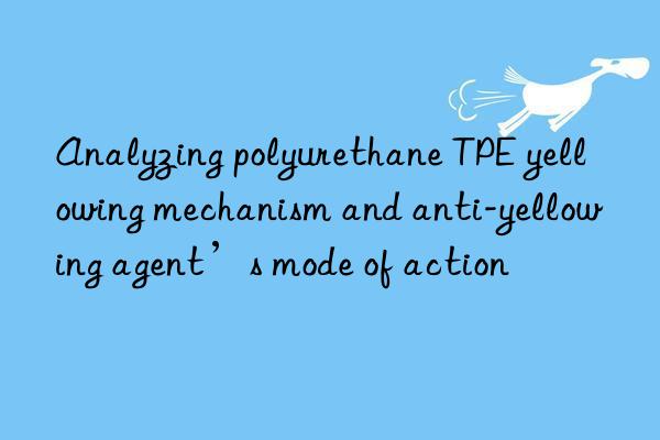 Analyzing polyurethane TPE yellowing mechanism and anti-yellowing agent’s mode of action