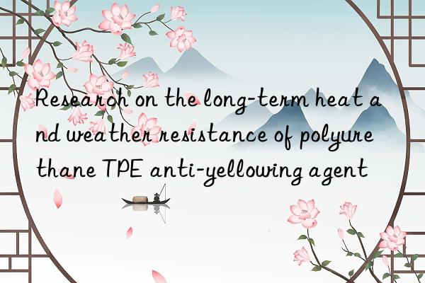 Research on the long-term heat and weather resistance of polyurethane TPE anti-yellowing agent