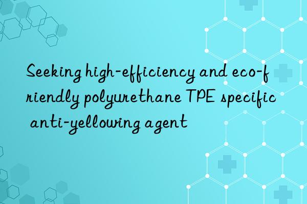 Seeking high-efficiency and eco-friendly polyurethane TPE specific anti-yellowing agent