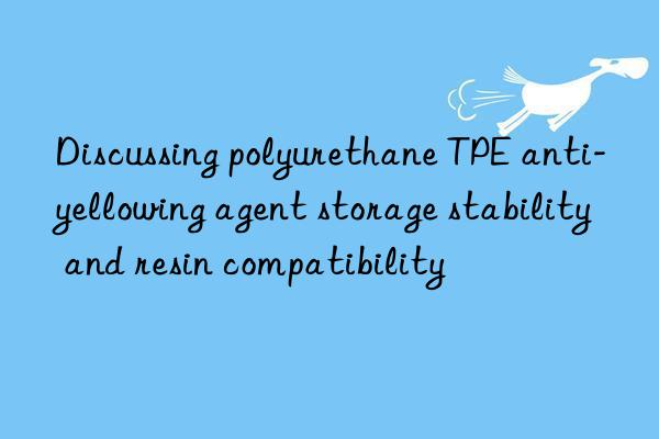 Discussing polyurethane TPE anti-yellowing agent storage stability and resin compatibility
