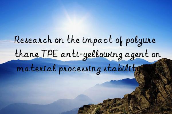 Research on the impact of polyurethane TPE anti-yellowing agent on material processing stability