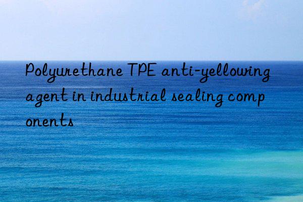 Polyurethane TPE anti-yellowing agent in industrial sealing components