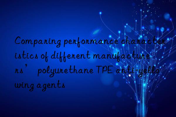 Comparing performance characteristics of different manufacturers’ polyurethane TPE anti-yellowing agents