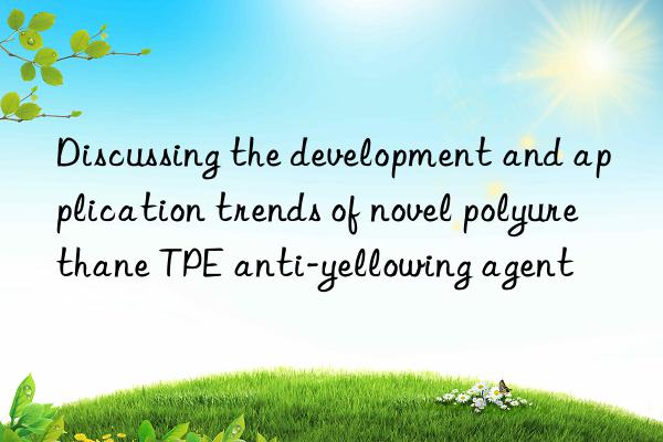 Discussing the development and application trends of novel polyurethane TPE anti-yellowing agent