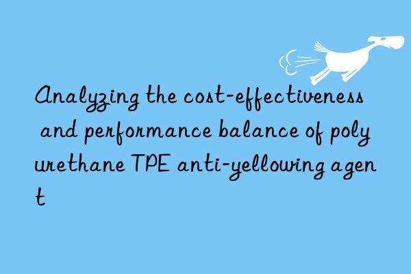 Analyzing the cost-effectiveness and performance balance of polyurethane TPE anti-yellowing agent