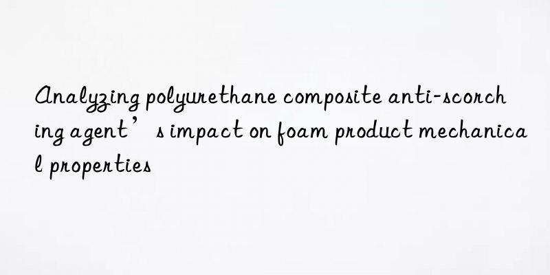 Analyzing polyurethane composite anti-scorching agent’s impact on foam product mechanical properties