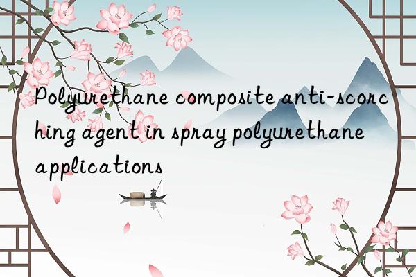 Polyurethane composite anti-scorching agent in spray polyurethane applications