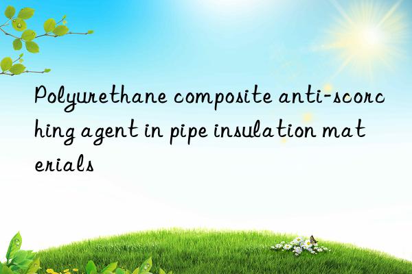 Polyurethane composite anti-scorching agent in pipe insulation materials