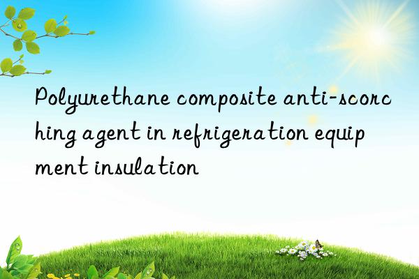 Polyurethane composite anti-scorching agent in refrigeration equipment insulation