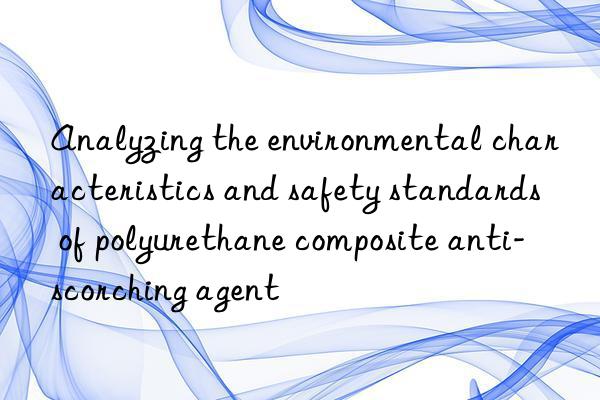 Analyzing the environmental characteristics and safety standards of polyurethane composite anti-scorching agent