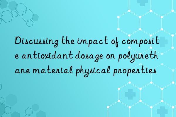 Discussing the impact of composite antioxidant dosage on polyurethane material physical properties