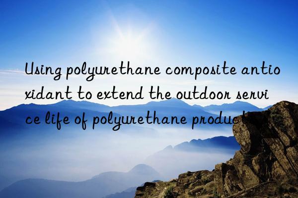 Using polyurethane composite antioxidant to extend the outdoor service life of polyurethane products