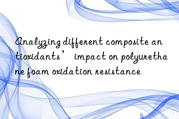Analyzing different composite antioxidants’ impact on polyurethane foam oxidation resistance