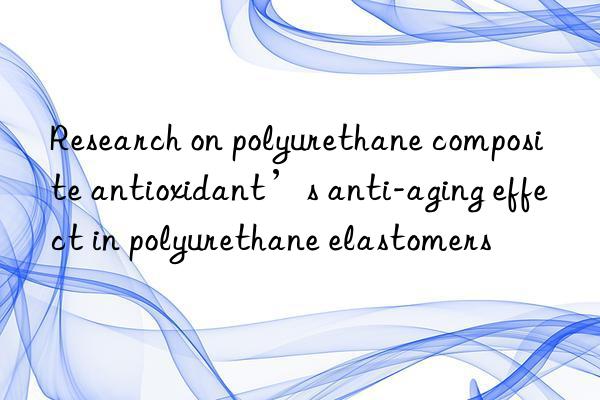 Research on polyurethane composite antioxidant’s anti-aging effect in polyurethane elastomers
