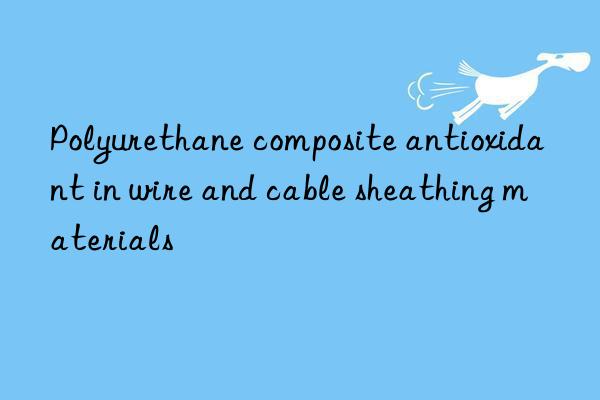 Polyurethane composite antioxidant in wire and cable sheathing materials
