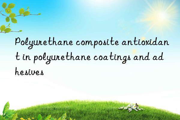 Polyurethane composite antioxidant in polyurethane coatings and adhesives