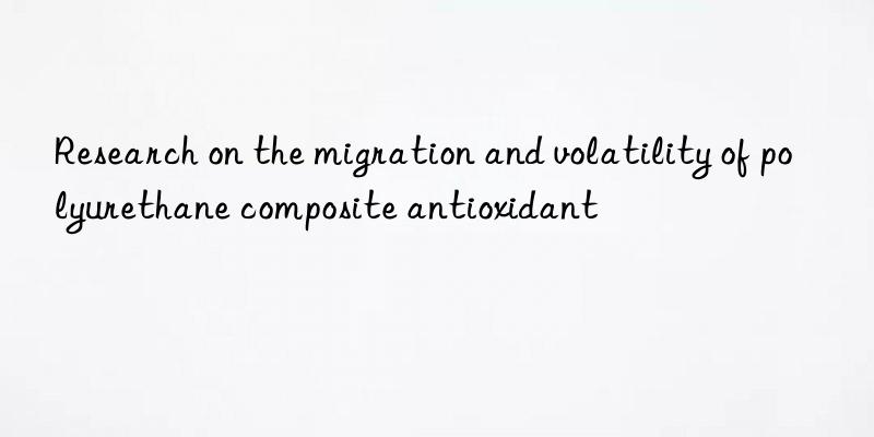 Research on the migration and volatility of polyurethane composite antioxidant