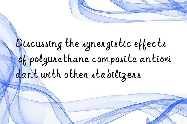 Discussing the synergistic effects of polyurethane composite antioxidant with other stabilizers