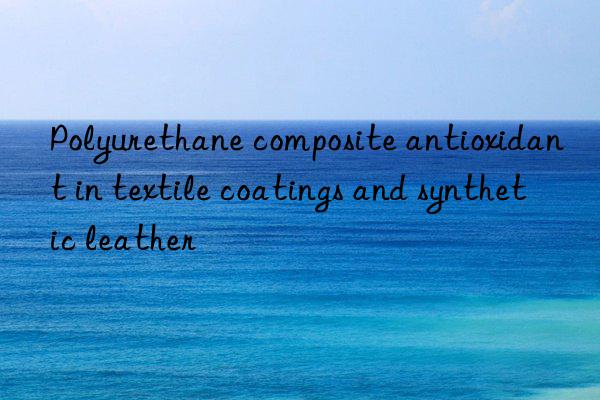 Polyurethane composite antioxidant in textile coatings and synthetic leather